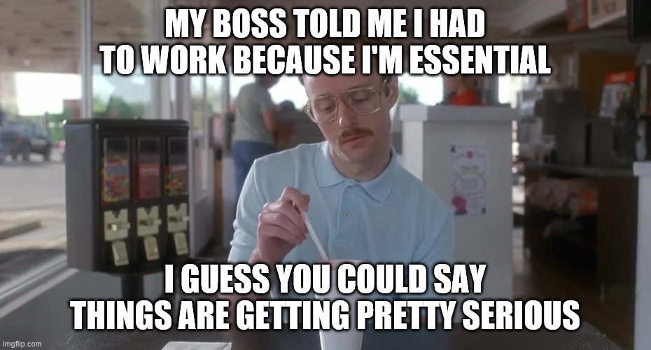 Napoleon Dynamite Pretty Serious | MY BOSS TOLD ME I HAD TO WORK BECAUSE I'M ESSENTIAL; I GUESS YOU COULD SAY THINGS ARE GETTING PRETTY SERIOUS | image tagged in napoleon dynamite pretty serious | made w/ Imgflip meme maker