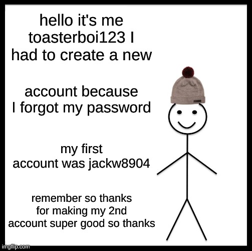 Be Like Bill Meme | hello it's me toasterboi123 I had to create a new; account because I forgot my password; my first account was jackw8904; remember so thanks for making my 2nd account super good so thanks | image tagged in memes,be like bill | made w/ Imgflip meme maker