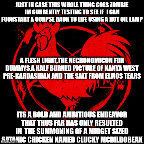 Arise chicken! | JUST IN CASE THIS WHOLE THING GOES ZOMBIE IM CURRENTLY TESTING TO SEE IF  I CAN FUCKSTART A CORPSE BACK TO LIFE USING A HOT OIL LAMP; A FLESH LIGHT,THE NECRONOMICON FOR DUMMYS,A HALF BURNED PICTURE OF KANYA WEST PRE-KARDASHIAN AND THE SALT FROM ELMOS TEARS; ITS A BOLD AND AMBITIOUS ENDEAVOR THAT THUS FAR HAS ONLY RESULTED IN  THE SUMMONING OF A MIDGET SIZED SATANIC CHICKEN NAMED CLUCKY MCDILDOBEAK | image tagged in devilchicken,coronavirus,funny,fried chicken,memes,satanism | made w/ Imgflip meme maker