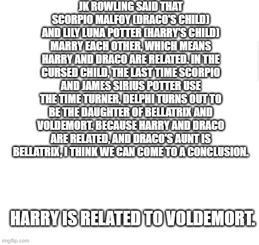 O-O | JK ROWLING SAID THAT SCORPIO MALFOY (DRACO'S CHILD) AND LILY LUNA POTTER (HARRY'S CHILD) MARRY EACH OTHER, WHICH MEANS HARRY AND DRACO ARE RELATED. IN THE CURSED CHILD, THE LAST TIME SCORPIO AND JAMES SIRIUS POTTER USE THE TIME TURNER, DELPHI TURNS OUT TO BE THE DAUGHTER OF BELLATRIX AND VOLDEMORT. BECAUSE HARRY AND DRACO ARE RELATED, AND DRACO'S AUNT IS BELLATRIX, I THINK WE CAN COME TO A CONCLUSION. HARRY IS RELATED TO VOLDEMORT. | image tagged in blank meme template,harry potter | made w/ Imgflip meme maker