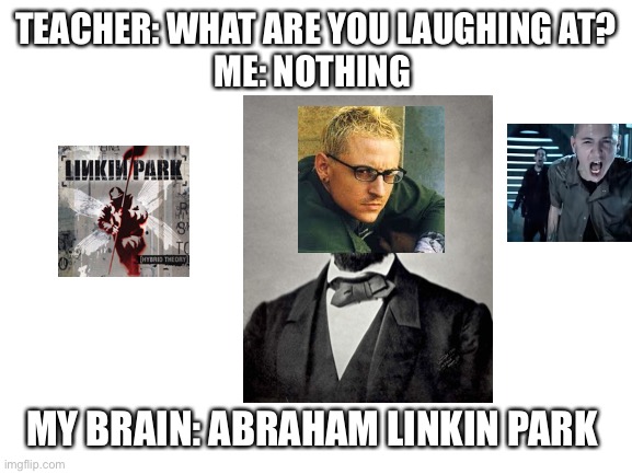 Blank White Template | TEACHER: WHAT ARE YOU LAUGHING AT?
ME: NOTHING; MY BRAIN: ABRAHAM LINKIN PARK | image tagged in blank white template | made w/ Imgflip meme maker