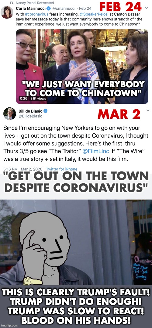 Hypocrites | FEB 24; "WE JUST WANT EVERYBODY TO COME TO CHINATOWN"; MAR 2; "GET OUT ON THE TOWN
DESPITE CORONAVIRUS"; THIS IS CLEARLY TRUMP'S FAULT!
TRUMP DIDN'T DO ENOUGH!
TRUMP WAS SLOW TO REACT!
BLOOD ON HIS HANDS! | image tagged in coronavirus,pelosi,de blasio | made w/ Imgflip meme maker