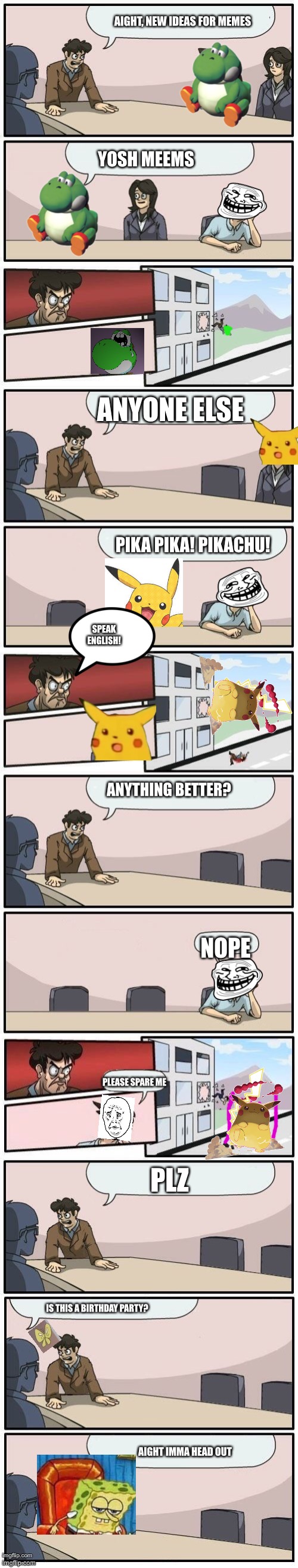 Boardroom Meeting Suggestions Extended | AIGHT, NEW IDEAS FOR MEMES; YOSH MEEMS; ANYONE ELSE; PIKA PIKA! PIKACHU! SPEAK ENGLISH! ANYTHING BETTER? NOPE; PLEASE SPARE ME; PLZ; IS THIS A BIRTHDAY PARTY? AIGHT IMMA HEAD OUT | image tagged in boardroom meeting suggestions extended | made w/ Imgflip meme maker