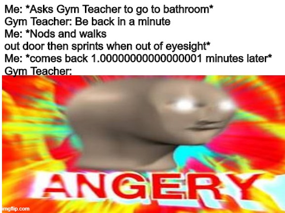 Me: *Asks Gym Teacher to go to bathroom*
Gym Teacher: Be back in a minute
Me: *Nods and walks out door then sprints when out of eyesight*
Me: *comes back 1.00000000000000001 minutes later*
Gym Teacher: | made w/ Imgflip meme maker