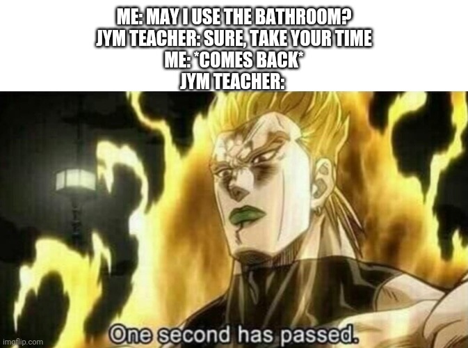 Dio One Second Has Passed | ME: MAY I USE THE BATHROOM?
JYM TEACHER: SURE, TAKE YOUR TIME
ME: *COMES BACK*
JYM TEACHER: | image tagged in dio one second has passed | made w/ Imgflip meme maker