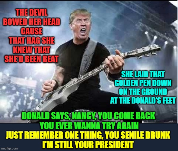 The Devil Went Up to Washington | THE DEVIL BOWED HER HEAD
CAUSE THAT HAG SHE KNEW THAT SHE'D BEEN BEAT; SHE LAID THAT GOLDEN PEN DOWN ON THE GROUND AT THE DONALD'S FEET; DONALD SAYS, NANCY, YOU COME BACK           YOU EVER WANNA TRY AGAIN; JUST REMEMBER ONE THING, YOU SENILE DRUNK
I'M STILL YOUR PRESIDENT | image tagged in vince vance,president trump,nancy pelosi,devil,georgia | made w/ Imgflip meme maker