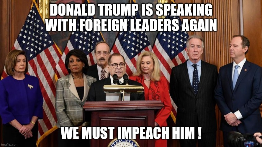 House Democrats | DONALD TRUMP IS SPEAKING WITH FOREIGN LEADERS AGAIN WE MUST IMPEACH HIM ! | image tagged in house democrats | made w/ Imgflip meme maker