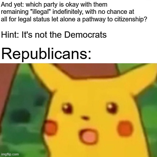When they try to pin the existence of illegal aliens working in modern slave-like conditions on Democrats. | And yet: which party is okay with them remaining "illegal" indefinitely, with no chance at all for legal status let alone a pathway to citizenship? Hint: It's not the Democrats; Republicans: | image tagged in memes,surprised pikachu,illegal immigration,migrants,illegal aliens,workers | made w/ Imgflip meme maker