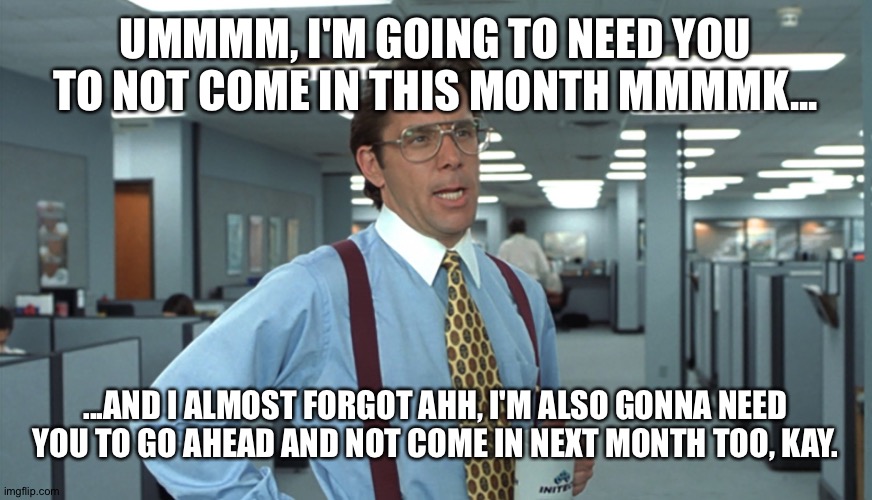 Office Space Bill Lumbergh | UMMMM, I'M GOING TO NEED YOU TO NOT COME IN THIS MONTH MMMMK... ...AND I ALMOST FORGOT AHH, I'M ALSO GONNA NEED YOU TO GO AHEAD AND NOT COME IN NEXT MONTH TOO, KAY. | image tagged in office space bill lumbergh | made w/ Imgflip meme maker