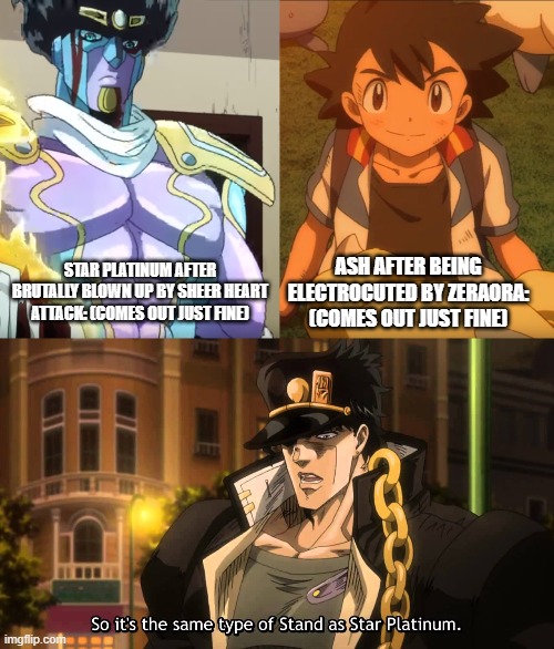 What? WAT?! haWHAT?!?!?! WATTTTTTTTTTTTTT?!!!!!!!!!!!!!!!!!!!!!!! | STAR PLATINUM AFTER BRUTALLY BLOWN UP BY SHEER HEART ATTACK: (COMES OUT JUST FINE); ASH AFTER BEING ELECTROCUTED BY ZERAORA: (COMES OUT JUST FINE) | image tagged in so it's the same,jojo's bizarre adventure,jotaro kujo,pokemon,ash ketchum,memes | made w/ Imgflip meme maker