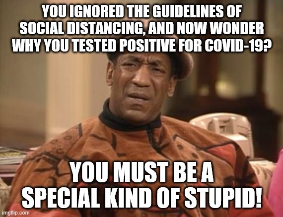 Bill Cosby confused | YOU IGNORED THE GUIDELINES OF SOCIAL DISTANCING, AND NOW WONDER WHY YOU TESTED POSITIVE FOR COVID-19? YOU MUST BE A SPECIAL KIND OF STUPID! | image tagged in bill cosby confused,covid-19,social distancing,special kind of stupid | made w/ Imgflip meme maker