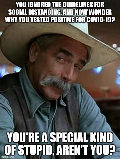 Sam Elliott |  YOU IGNORED THE GUIDELINES FOR SOCIAL DISTANCING, AND NOW WONDER WHY YOU TESTED POSITIVE FOR COVID-19? YOU'RE A SPECIAL KIND OF STUPID, AREN'T YOU? | image tagged in sam elliott,social distancing,covid-19,special kind of stupid | made w/ Imgflip meme maker