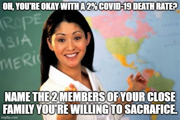 Unhelpful High School Teacher Meme | OH, YOU'RE OKAY WITH A 2% COVID-19 DEATH RATE? NAME THE 2 MEMBERS OF YOUR CLOSE FAMILY YOU'RE WILLING TO SACRAFICE. | image tagged in memes,unhelpful high school teacher | made w/ Imgflip meme maker