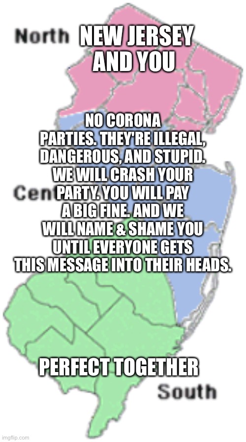 North, Central, South Jersey | NEW JERSEY AND YOU; NO CORONA PARTIES. THEY'RE ILLEGAL, DANGEROUS, AND STUPID. WE WILL CRASH YOUR PARTY. YOU WILL PAY A BIG FINE. AND WE WILL NAME & SHAME YOU UNTIL EVERYONE GETS THIS MESSAGE INTO THEIR HEADS. PERFECT TOGETHER | image tagged in north central south jersey | made w/ Imgflip meme maker