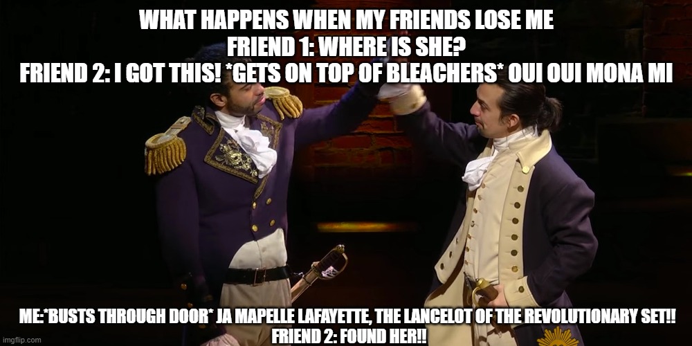 WHAT HAPPENS WHEN MY FRIENDS LOSE ME
FRIEND 1: WHERE IS SHE?
FRIEND 2: I GOT THIS! *GETS ON TOP OF BLEACHERS* OUI OUI MONA MI; ME:*BUSTS THROUGH THE DOOR* JA MAPELLE LAFAYETTE, THE LANCELOT OF THE REVOLUTIONARY SET!! 
FRIEND 2: FOUND HER!! | image tagged in hamilton | made w/ Imgflip meme maker