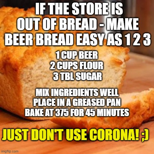 Bread Replacement Idea | IF THE STORE IS OUT OF BREAD - MAKE BEER BREAD EASY AS 1 2 3; 1 CUP BEER
2 CUPS FLOUR
 3 TBL SUGAR; MIX INGREDIENTS WELL
PLACE IN A GREASED PAN
BAKE AT 375 FOR 45 MINUTES; JUST DON'T USE CORONA! ;) | image tagged in corona,coronavirus,bread,food shortages,bread shortage,beer bread | made w/ Imgflip meme maker
