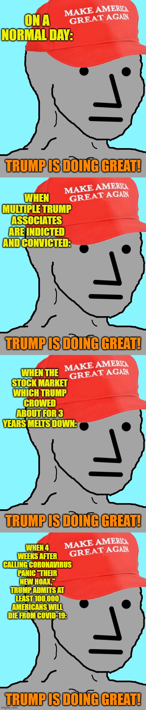 Does your local MAGA NPC have PTDS (Pro-Trump Derangement Syndrome)? Check for the disease progression indicated here. | ON A NORMAL DAY:; TRUMP IS DOING GREAT! WHEN MULTIPLE TRUMP ASSOCIATES ARE INDICTED AND CONVICTED:; TRUMP IS DOING GREAT! WHEN THE STOCK MARKET WHICH TRUMP CROWED ABOUT FOR 3 YEARS MELTS DOWN:; TRUMP IS DOING GREAT! WHEN 4 WEEKS AFTER CALLING CORONAVIRUS PANIC "THEIR NEW HOAX," TRUMP ADMITS AT LEAST 100,000 AMERICANS WILL DIE FROM COVID-19:; TRUMP IS DOING GREAT! | image tagged in maga npc,conservative logic,covid-19,coronavirus,robert mueller,stock crash | made w/ Imgflip meme maker