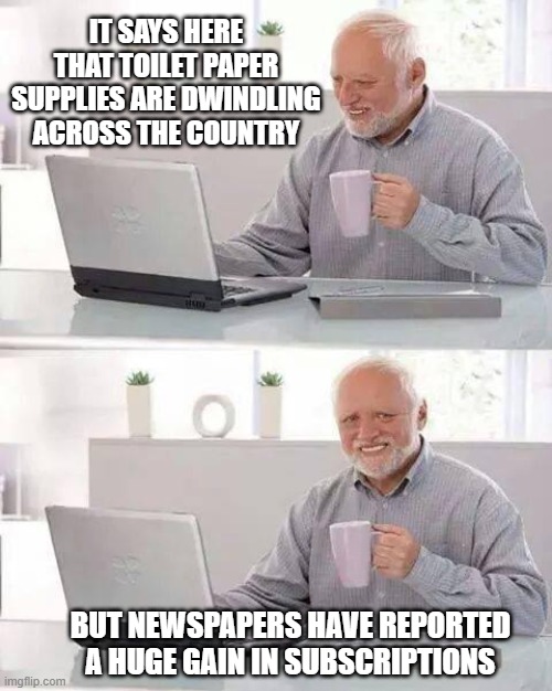 From press to throne! | IT SAYS HERE THAT TOILET PAPER SUPPLIES ARE DWINDLING
ACROSS THE COUNTRY; BUT NEWSPAPERS HAVE REPORTED A HUGE GAIN IN SUBSCRIPTIONS | image tagged in memes,hide the pain harold,newspaper,toilet paper | made w/ Imgflip meme maker