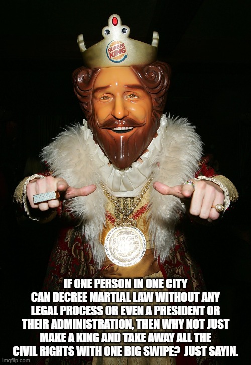 The Burger King | IF ONE PERSON IN ONE CITY CAN DECREE MARTIAL LAW WITHOUT ANY LEGAL PROCESS OR EVEN A PRESIDENT OR THEIR ADMINISTRATION, THEN WHY NOT JUST MAKE A KING AND TAKE AWAY ALL THE CIVIL RIGHTS WITH ONE BIG SWIPE?  JUST SAYIN. | image tagged in the burger king | made w/ Imgflip meme maker