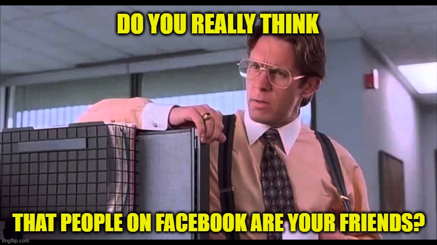 Get Real | DO YOU REALLY THINK; THAT PEOPLE ON FACEBOOK ARE YOUR FRIENDS? | image tagged in bill lumbergh | made w/ Imgflip meme maker