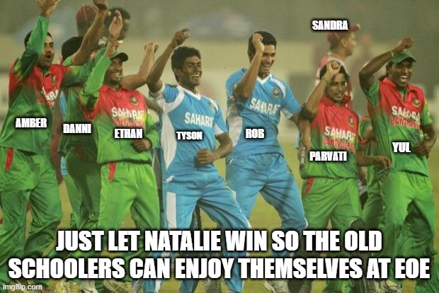 Bangladesh cricket team | SANDRA; AMBER; ETHAN; DANNI; ROB; TYSON; YUL; PARVATI; JUST LET NATALIE WIN SO THE OLD SCHOOLERS CAN ENJOY THEMSELVES AT EOE | image tagged in bangladesh cricket team | made w/ Imgflip meme maker