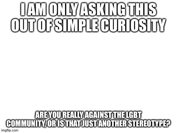 Blank White Template | I AM ONLY ASKING THIS OUT OF SIMPLE CURIOSITY; ARE YOU REALLY AGAINST THE LGBT COMMUNITY, OR IS THAT JUST ANOTHER STEREOTYPE? | image tagged in blank white template | made w/ Imgflip meme maker