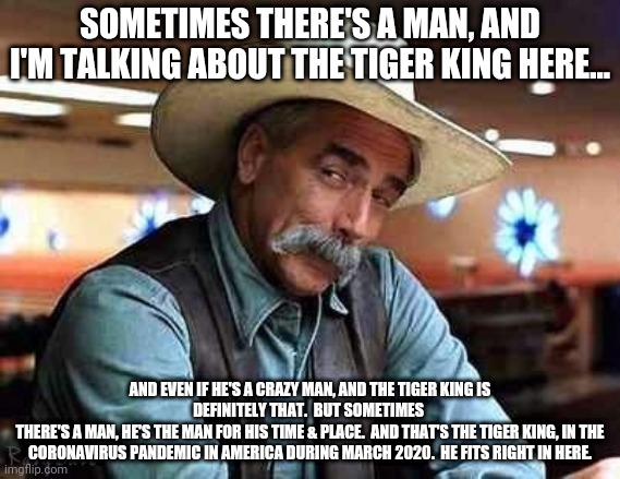 Sam Elliott The Big Lebowski | SOMETIMES THERE'S A MAN, AND I'M TALKING ABOUT THE TIGER KING HERE... AND EVEN IF HE'S A CRAZY MAN, AND THE TIGER KING IS DEFINITELY THAT.  BUT SOMETIMES 
THERE'S A MAN, HE'S THE MAN FOR HIS TIME & PLACE.  AND THAT'S THE TIGER KING, IN THE CORONAVIRUS PANDEMIC IN AMERICA DURING MARCH 2020.  HE FITS RIGHT IN HERE. | image tagged in sam elliott the big lebowski | made w/ Imgflip meme maker