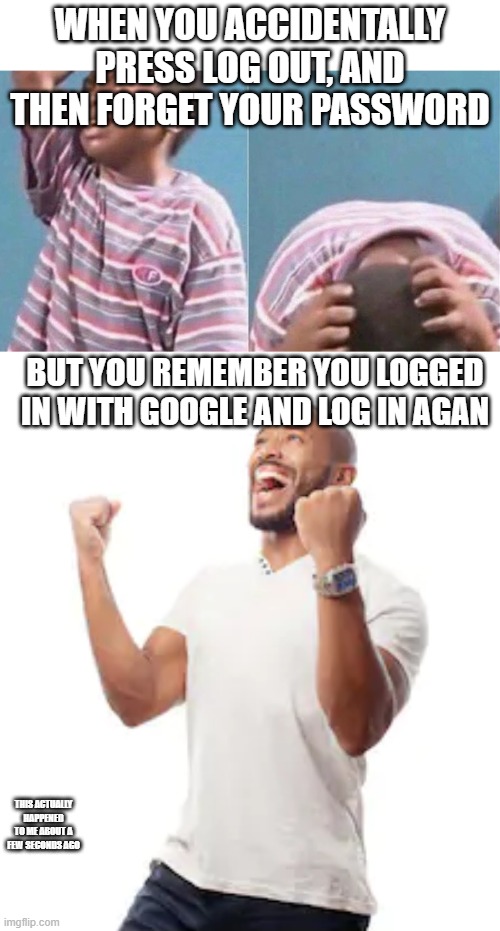 WHEN YOU ACCIDENTALLY PRESS LOG OUT, AND THEN FORGET YOUR PASSWORD; BUT YOU REMEMBER YOU LOGGED IN WITH GOOGLE AND LOG IN AGAN; THIS ACTUALLY HAPPENED TO ME ABOUT A FEW SECONDS AGO | image tagged in african kid crying | made w/ Imgflip meme maker