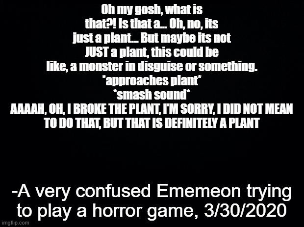 I aM nOt vEry gOod aT hOrROR gAMes iF yOu cOUdln'T TeLL | Oh my gosh, what is that?! Is that a... Oh, no, its just a plant... But maybe its not JUST a plant, this could be like, a monster in disguise or something.
*approaches plant*
*smash sound*
AAAAH, OH, I BROKE THE PLANT, I'M SORRY, I DID NOT MEAN TO DO THAT, BUT THAT IS DEFINITELY A PLANT; -A very confused Ememeon trying to play a horror game, 3/30/2020 | image tagged in black background,horror,video games,ememeon,plants,sorry not sorry | made w/ Imgflip meme maker