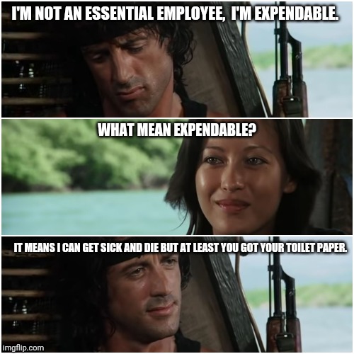 essential employees are expendable | I'M NOT AN ESSENTIAL EMPLOYEE,  I'M EXPENDABLE. WHAT MEAN EXPENDABLE? IT MEANS I CAN GET SICK AND DIE BUT AT LEAST YOU GOT YOUR TOILET PAPER. | image tagged in corona virus,essential employee,expendable,covid-19,covid 19,toilet paper | made w/ Imgflip meme maker