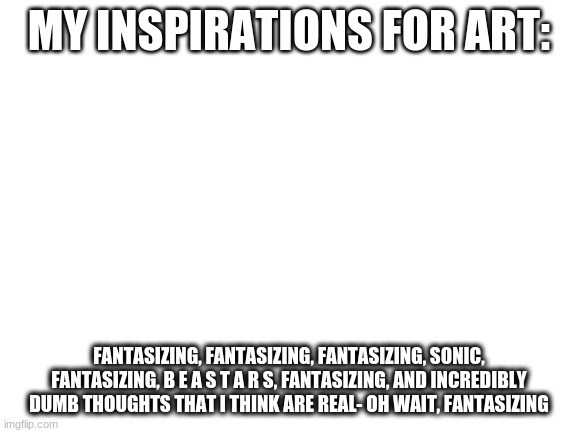 Blank White Template | MY INSPIRATIONS FOR ART:; FANTASIZING, FANTASIZING, FANTASIZING, SONIC, FANTASIZING, B E A S T A R S, FANTASIZING, AND INCREDIBLY DUMB THOUGHTS THAT I THINK ARE REAL- OH WAIT, FANTASIZING | image tagged in blank white template | made w/ Imgflip meme maker