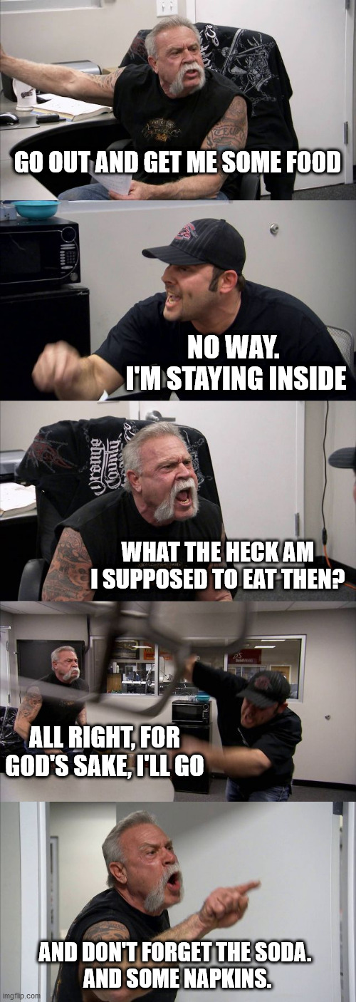 American Chopper Argument | GO OUT AND GET ME SOME FOOD; NO WAY. 
I'M STAYING INSIDE; WHAT THE HECK AM I SUPPOSED TO EAT THEN? ALL RIGHT, FOR GOD'S SAKE, I'LL GO; AND DON'T FORGET THE SODA. 
AND SOME NAPKINS. | image tagged in memes,american chopper argument | made w/ Imgflip meme maker