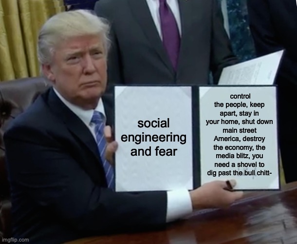 Trump Bill Signing | control the people, keep apart, stay in your home, shut down main street America, destroy the economy, the media blitz, you need a shovel to dig past the bull chitt-; social engineering and fear | image tagged in memes,trump bill signing | made w/ Imgflip meme maker