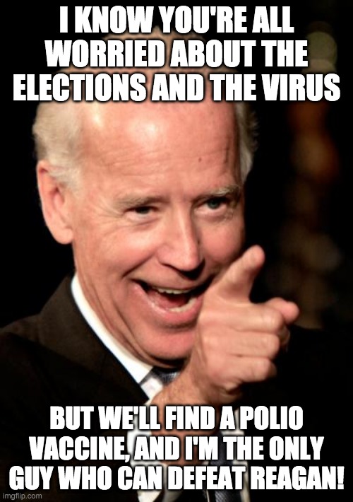 Smilin Biden Meme | I KNOW YOU'RE ALL WORRIED ABOUT THE ELECTIONS AND THE VIRUS; BUT WE'LL FIND A POLIO VACCINE, AND I'M THE ONLY GUY WHO CAN DEFEAT REAGAN! | image tagged in memes,smilin biden | made w/ Imgflip meme maker
