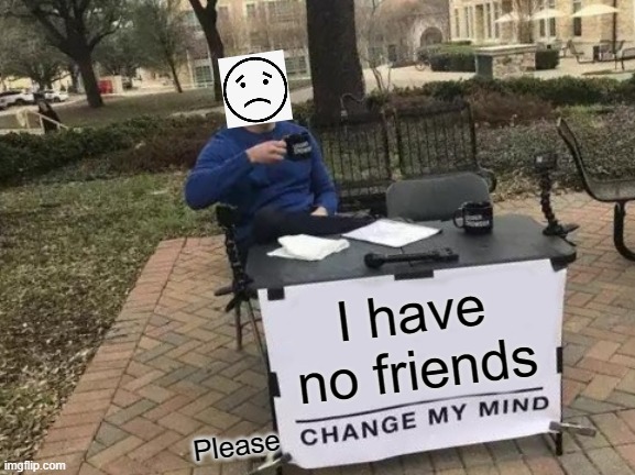 Change My Mind Meme | I have no friends; Please | image tagged in memes,change my mind | made w/ Imgflip meme maker