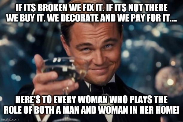 Leonardo Dicaprio Cheers | IF ITS BROKEN WE FIX IT. IF ITS NOT THERE WE BUY IT. WE DECORATE AND WE PAY FOR IT.... HERE'S TO EVERY WOMAN WHO PLAYS THE ROLE OF BOTH A MAN AND WOMAN IN HER HOME! | image tagged in memes,leonardo dicaprio cheers | made w/ Imgflip meme maker