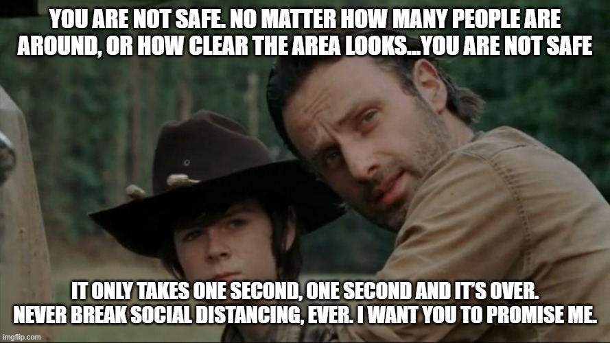 Rick N Carl social distancing | YOU ARE NOT SAFE. NO MATTER HOW MANY PEOPLE ARE AROUND, OR HOW CLEAR THE AREA LOOKS...YOU ARE NOT SAFE; IT ONLY TAKES ONE SECOND, ONE SECOND AND IT’S OVER. NEVER BREAK SOCIAL DISTANCING, EVER. I WANT YOU TO PROMISE ME. | image tagged in twd,rick grimes,the walking dead,social distancing | made w/ Imgflip meme maker