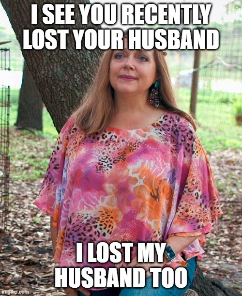 Carol Baskin |  I SEE YOU RECENTLY LOST YOUR HUSBAND; I LOST MY HUSBAND TOO | image tagged in carol baskin | made w/ Imgflip meme maker
