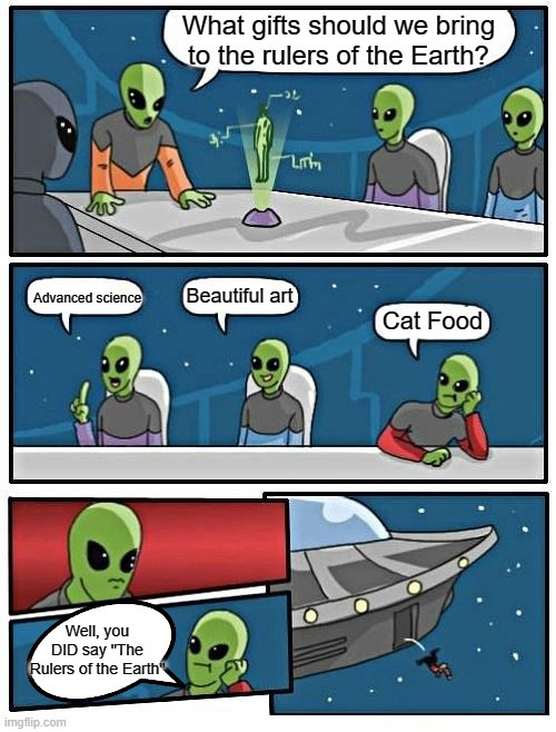 He's right, you know... |  What gifts should we bring to the rulers of the Earth? Beautiful art; Advanced science; Cat Food; Well, you DID say "The Rulers of the Earth" | image tagged in memes,alien meeting suggestion,meow,cats | made w/ Imgflip meme maker