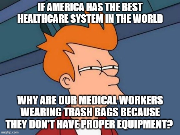 Futurama Fry Meme |  IF AMERICA HAS THE BEST HEALTHCARE SYSTEM IN THE WORLD; WHY ARE OUR MEDICAL WORKERS WEARING TRASH BAGS BECAUSE THEY DON'T HAVE PROPER EQUIPMENT? | image tagged in memes,futurama fry | made w/ Imgflip meme maker