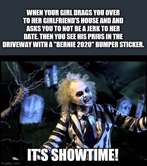 Bahaha | WHEN YOUR GIRL DRAGS YOU OVER TO HER GIRLFRIEND'S HOUSE AND AND ASKS YOU TO NOT BE A JERK TO HER DATE. THEN YOU SEE HIS PRIUS IN THE DRIVEWAY WITH A "BERNIE 2020" BUMPER STICKER. IT'S SHOWTIME! | image tagged in beetlejuice,girlfriend,dating,political meme,bernie sanders | made w/ Imgflip meme maker