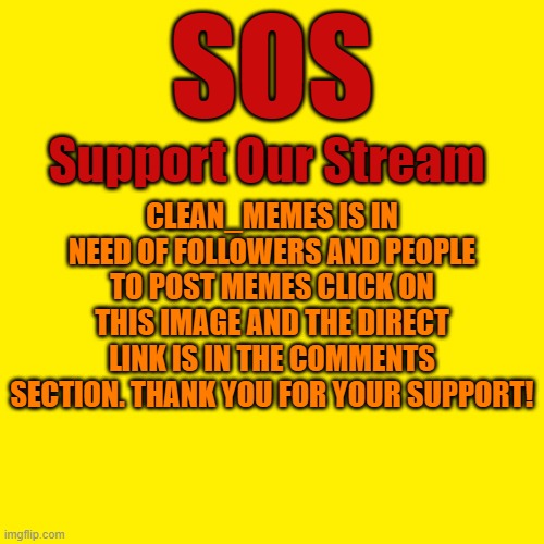 Support Our Stream!!!
clean_memes | SOS; Support Our Stream; CLEAN_MEMES IS IN NEED OF FOLLOWERS AND PEOPLE TO POST MEMES CLICK ON THIS IMAGE AND THE DIRECT LINK IS IN THE COMMENTS SECTION. THANK YOU FOR YOUR SUPPORT! | image tagged in memes,blank transparent square,stream,clean | made w/ Imgflip meme maker