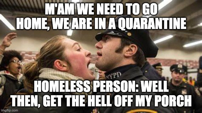 House Arrest |  M'AM WE NEED TO GO HOME, WE ARE IN A QUARANTINE; HOMELESS PERSON: WELL THEN, GET THE HELL OFF MY PORCH | image tagged in lady,homeless,police,yelling,quarantine,hell | made w/ Imgflip meme maker