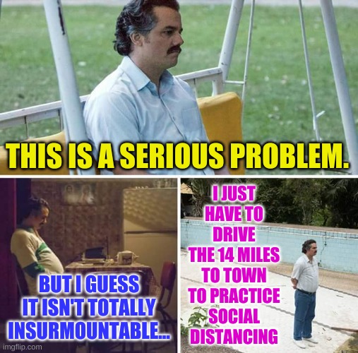 Rural Redneck Problems | I JUST HAVE TO DRIVE THE 14 MILES TO TOWN TO PRACTICE SOCIAL DISTANCING; THIS IS A SERIOUS PROBLEM. BUT I GUESS IT ISN'T TOTALLY INSURMOUNTABLE... | image tagged in memes,sad pablo escobar | made w/ Imgflip meme maker