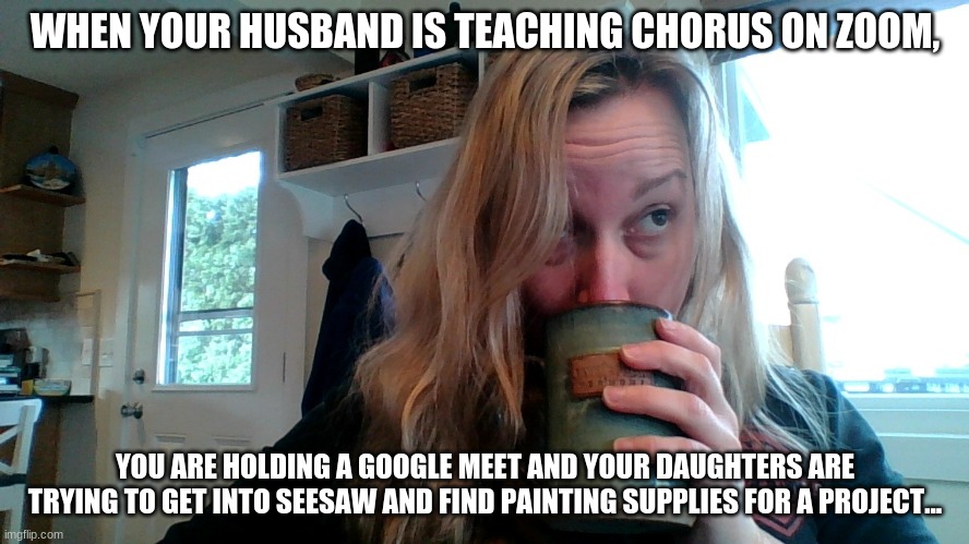 Distance learning | WHEN YOUR HUSBAND IS TEACHING CHORUS ON ZOOM, YOU ARE HOLDING A GOOGLE MEET AND YOUR DAUGHTERS ARE TRYING TO GET INTO SEESAW AND FIND PAINTING SUPPLIES FOR A PROJECT... | image tagged in funny memes | made w/ Imgflip meme maker