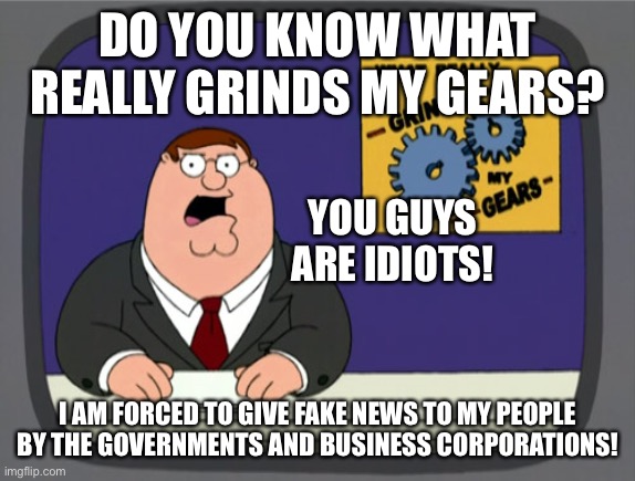 Peter Griffin News | DO YOU KNOW WHAT REALLY GRINDS MY GEARS? YOU GUYS ARE IDIOTS! I AM FORCED TO GIVE FAKE NEWS TO MY PEOPLE BY THE GOVERNMENTS AND BUSINESS CORPORATIONS! | image tagged in memes,peter griffin news,idiots,fake news,government,business | made w/ Imgflip meme maker