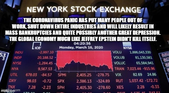 Economic Suicide | THE CORONAVIRUS PANIC HAS PUT MANY PEOPLE OUT OF WORK, SHUT DOWN ENTIRE INDUSTRIES AND WILL LIKELY RESULT IN MASS BANKRUPTCIES AND QUITE POSSIBLY ANOTHER GREAT DEPRESSION. THE GLOBAL ECONOMY MUCH LIKE JEFFREY EPSTEIN DIDN'T KILL ITSELF. | image tagged in coronavirus,stock market,stock crash,jeffrey epstein | made w/ Imgflip meme maker