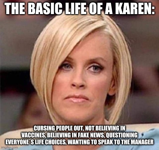 Karen, the manager will see you now | THE BASIC LIFE OF A KAREN:; CURSING PEOPLE OUT, NOT BELIEVING IN VACCINES, BELIEVING IN FAKE NEWS, QUESTIONING EVERYONE´S LIFE CHOICES, WANTING TO SPEAK TO THE MANAGER | image tagged in karen the manager will see you now | made w/ Imgflip meme maker