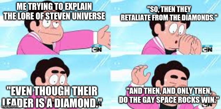 Steven has Lost It | "SO, THEN THEY RETALIATE FROM THE DIAMONDS."; ME TRYING TO EXPLAIN THE LORE OF STEVEN UNIVERSE; "EVEN THOUGH THEIR LEADER IS A DIAMOND."; "AND THEN, AND ONLY THEN, DO THE GAY SPACE ROCKS WIN." | image tagged in steven has lost it | made w/ Imgflip meme maker