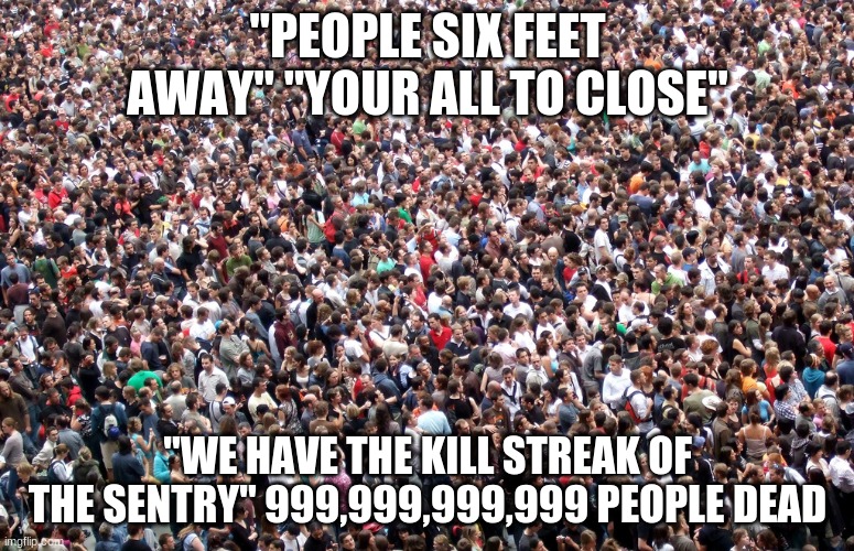 crowd of people | "PEOPLE SIX FEET AWAY" "YOUR ALL TO CLOSE"; "WE HAVE THE KILL STREAK OF THE SENTRY" 999,999,999,999 PEOPLE DEAD | image tagged in crowd of people | made w/ Imgflip meme maker